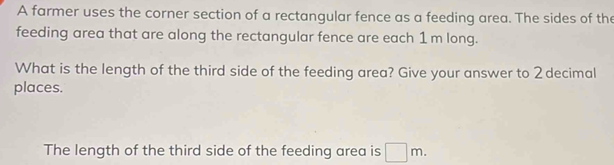 A farmer uses the corner section of a rectangular fence as a feeding area. The sides of the 
feeding area that are along the rectangular fence are each 1 m long. 
What is the length of the third side of the feeding area? Give your answer to 2 decimal 
places. 
The length of the third side of the feeding area is □ m.