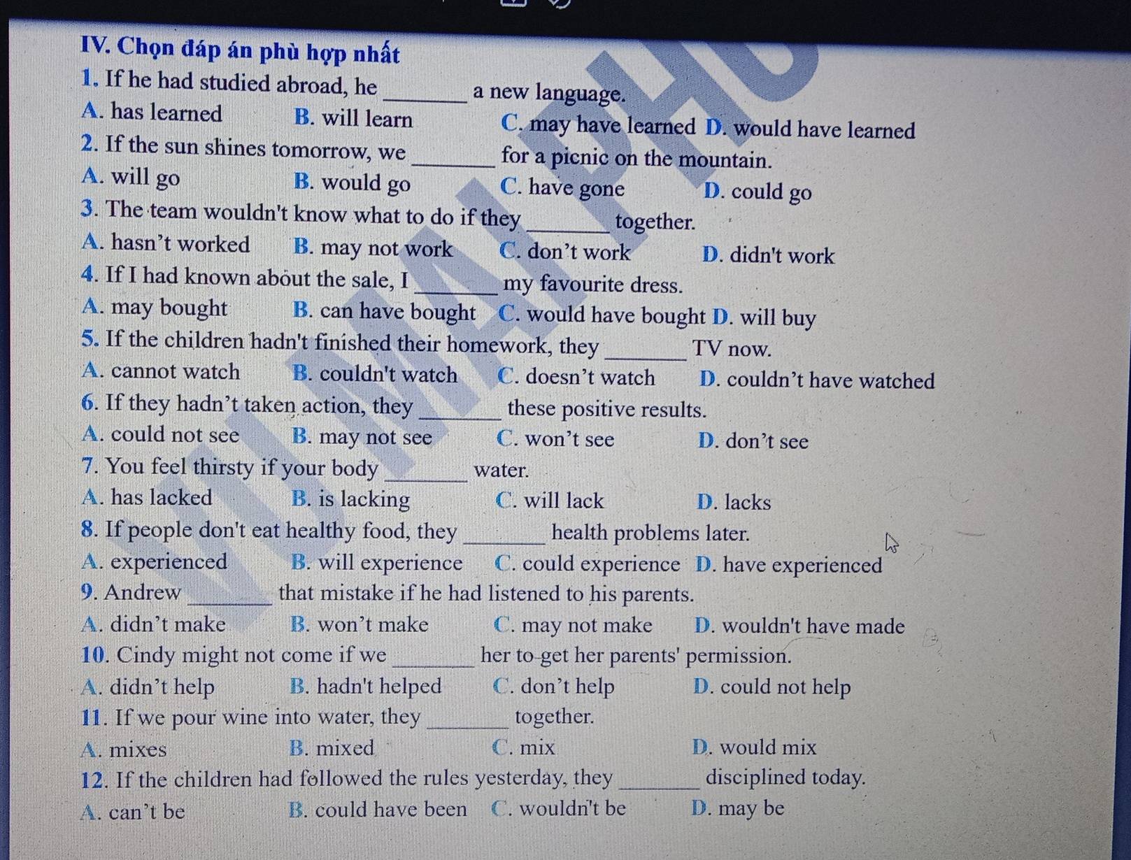 Chọn đáp án phù hợp nhất
1. If he had studied abroad, he_ a new language.
A. has learned B. will learn C. may have learned D. would have learned
2. If the sun shines tomorrow, we_ for a picnic on the mountain.
A. will go B. would go C. have gone D. could go
3. The team wouldn't know what to do if they_
together.
A. hasn’t worked B. may not work C. don’t work D. didn't work
4. If I had known about the sale, I_ my favourite dress.
A. may bought B. can have bought C. would have bought D. will buy
5. If the children hadn't finished their homework, they _TV now.
A. cannot watch B. couldn't watch C. doesn’t watch D. couldn’t have watched
6. If they hadn’t taken action, they_ these positive results.
A. could not see B. may not see C. won’t see D. don’t see
7. You feel thirsty if your body_ water.
A. has lacked B. is lacking C. will lack D. lacks
8. If people don't eat healthy food, they _health problems later.
A. experienced B. will experience C. could experience D. have experienced
9. Andrew _that mistake if he had listened to his parents.
A. didn’t make B. won’t make C. may not make D. wouldn't have made
10. Cindy might not come if we _her to-get her parents' permission.
A. didn’t help B. hadn't helped C. don’t help D. could not help
11. If we pour wine into water, they _together.
A. mixes B. mixed C. mix D. would mix
12. If the children had followed the rules yesterday, they_ disciplined today.
A. can’t be B. could have been C. wouldn't be D. may be