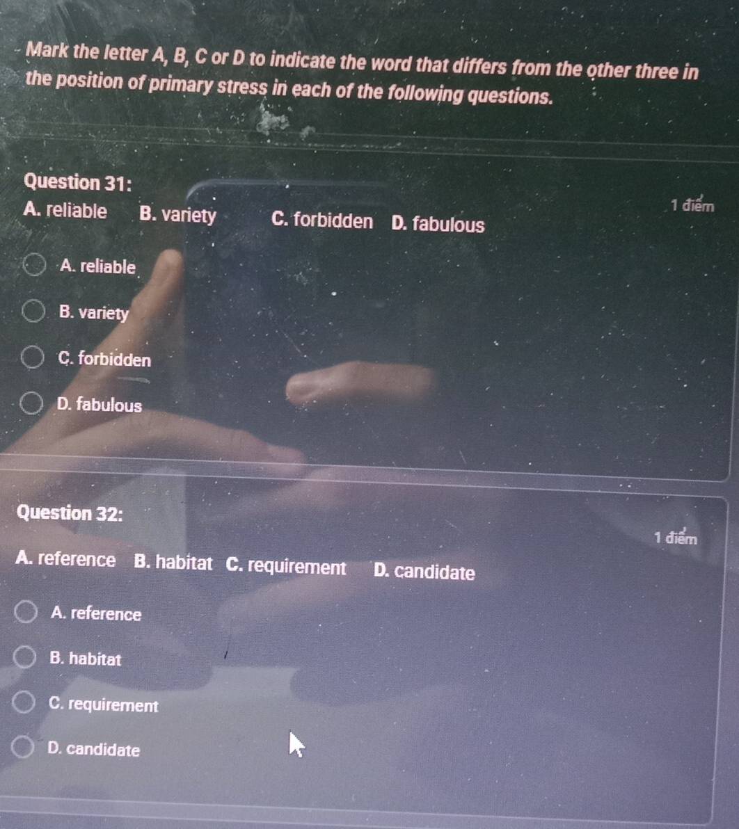 Mark the letter A, B, C or D to indicate the word that differs from the other three in
the position of primary stress in each of the following questions.
Question 31:
1 điểm
A. reliable B. variety C. forbidden D. fabulous
A. reliable
B. variety
C. forbidden
D. fabulous
Question 32:
1 điểm
A. reference B. habitat C. requirement D. candidate
A. reference
B. habitat
C. requirement
D. candidate