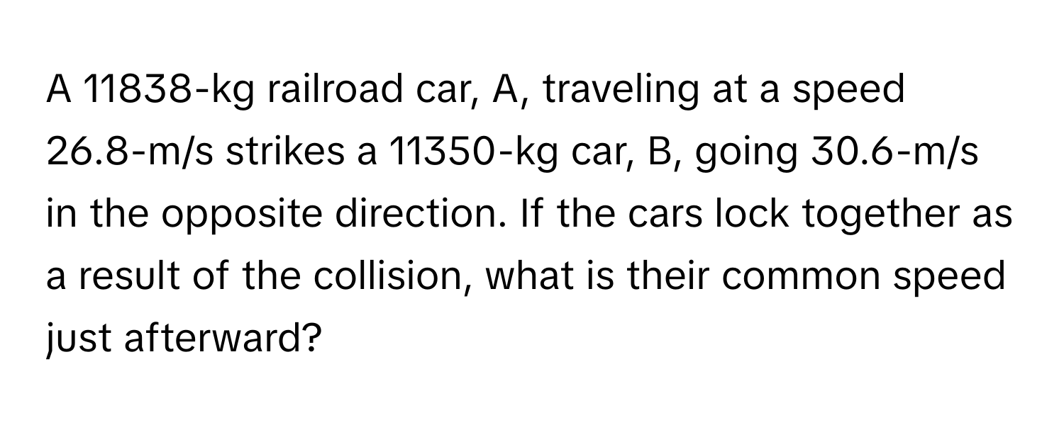 A 11838-kg railroad car, A, traveling at a speed 26.8-m/s strikes a 11350-kg car, B, going 30.6-m/s in the opposite direction. If the cars lock together as a result of the collision, what is their common speed just afterward?