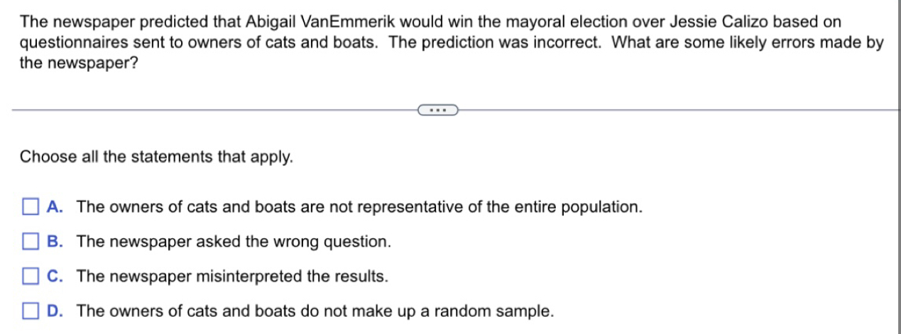 The newspaper predicted that Abigail Vanémmerik would win the mayoral election over Jessie Calizo based on
questionnaires sent to owners of cats and boats. The prediction was incorrect. What are some likely errors made by
the newspaper?
Choose all the statements that apply.
A. The owners of cats and boats are not representative of the entire population.
B. The newspaper asked the wrong question.
C. The newspaper misinterpreted the results.
D. The owners of cats and boats do not make up a random sample.