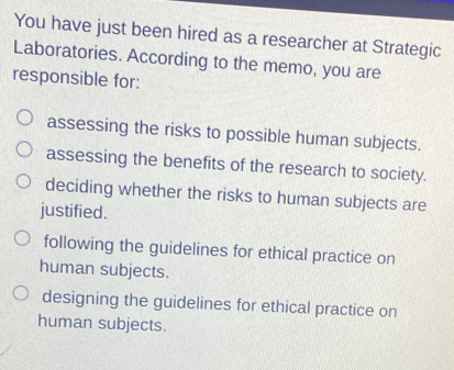 You have just been hired as a researcher at Strategic
Laboratories. According to the memo, you are
responsible for:
assessing the risks to possible human subjects.
assessing the benefits of the research to society.
deciding whether the risks to human subjects are
justified.
following the guidelines for ethical practice on
human subjects.
designing the guidelines for ethical practice on
human subjects.