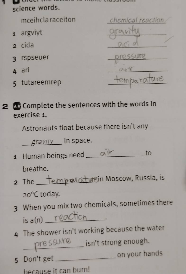 science words. 
mceihcla raceiton chemical reaction 
1 argviyt 
_ 
2 cida 
_ 
3 rspseuer 
_ 
4 ari 
_ 
5 tutareemrep 
_ 
2 Complete the sentences with the words in 
exercise 1. 
Astronauts float because there isn't any 
_in space. 
1 Human beings need_ 
to 
breathe. 
2 The _in Moscow, Russia, is
20°C today. 
3 When you mix two chemicals, sometimes there 
is a(n) _ 
. 
4 The shower isn’t working because the water 
_ 
isn’t strong enough. 
5 Don't get _on your hands 
because it can burn!