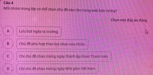 Môi nhóm trong lớp có thế chọn chủ đề nào cho trang web báo tường?
Chọn một đáp án đúng
A Lưu bút ngày ra trường.
B Chủ đề phù hợp theo lựa chọn của nhóm.
C Chỉ chủ đề chào mừng ngày thành lập Đoàn Thanh niên.
D Chỉ chủ đề chảo mừng ngày Nhà giáo Việt Nam.