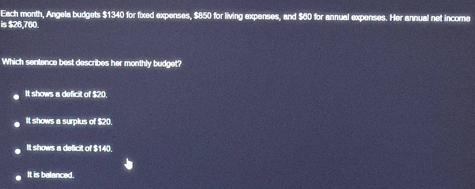 Each month, Angela budgets $1340 for fixed expenses, $850 for living expenses, and $60 for annual expenses. Her annual net income
is $26,760.
Which sentence best describes her monthly budget?
It shows a deficit of $20.
It shows a surplus of $20.
It shows a deficit of $140.
It is balanced.