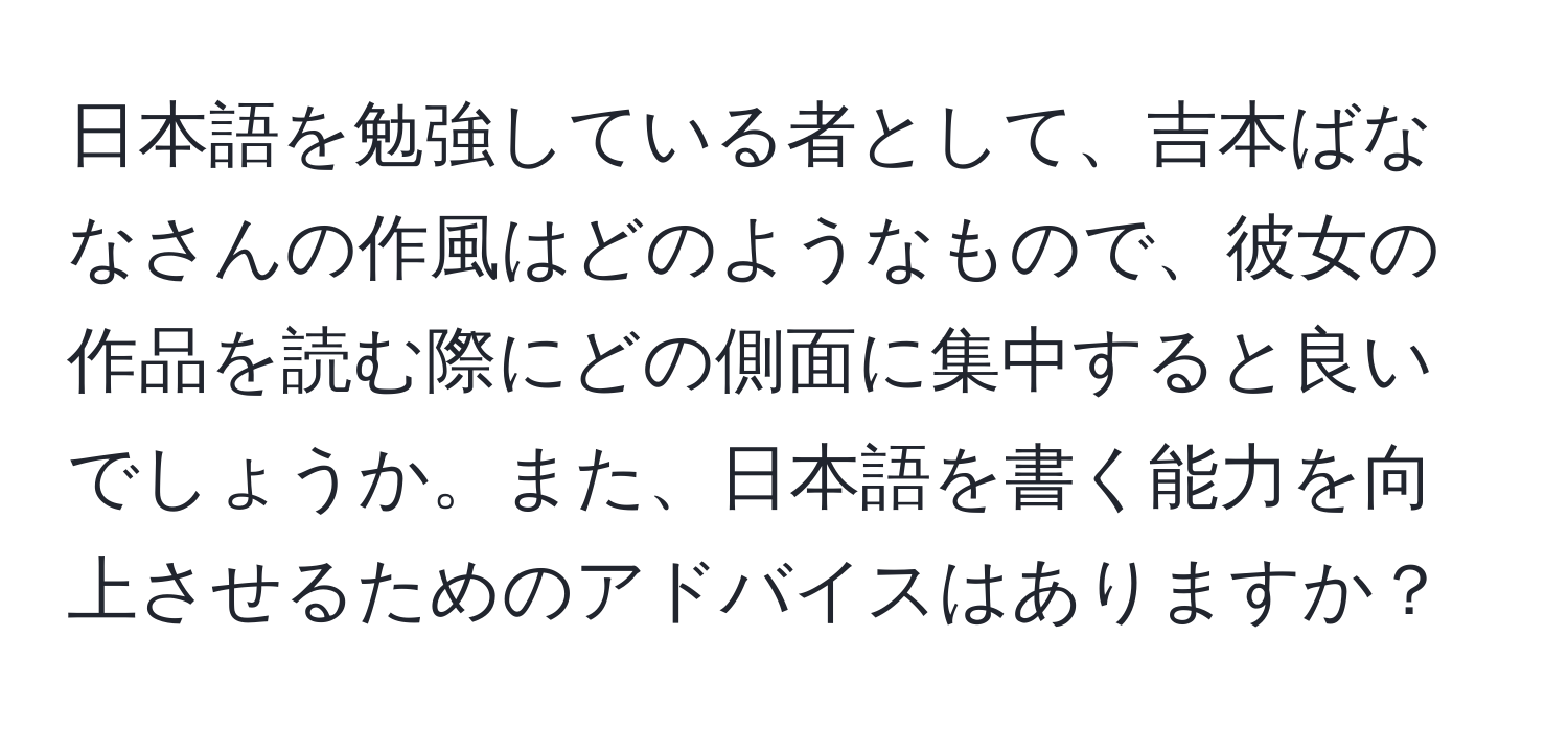 日本語を勉強している者として、吉本ばななさんの作風はどのようなもので、彼女の作品を読む際にどの側面に集中すると良いでしょうか。また、日本語を書く能力を向上させるためのアドバイスはありますか？