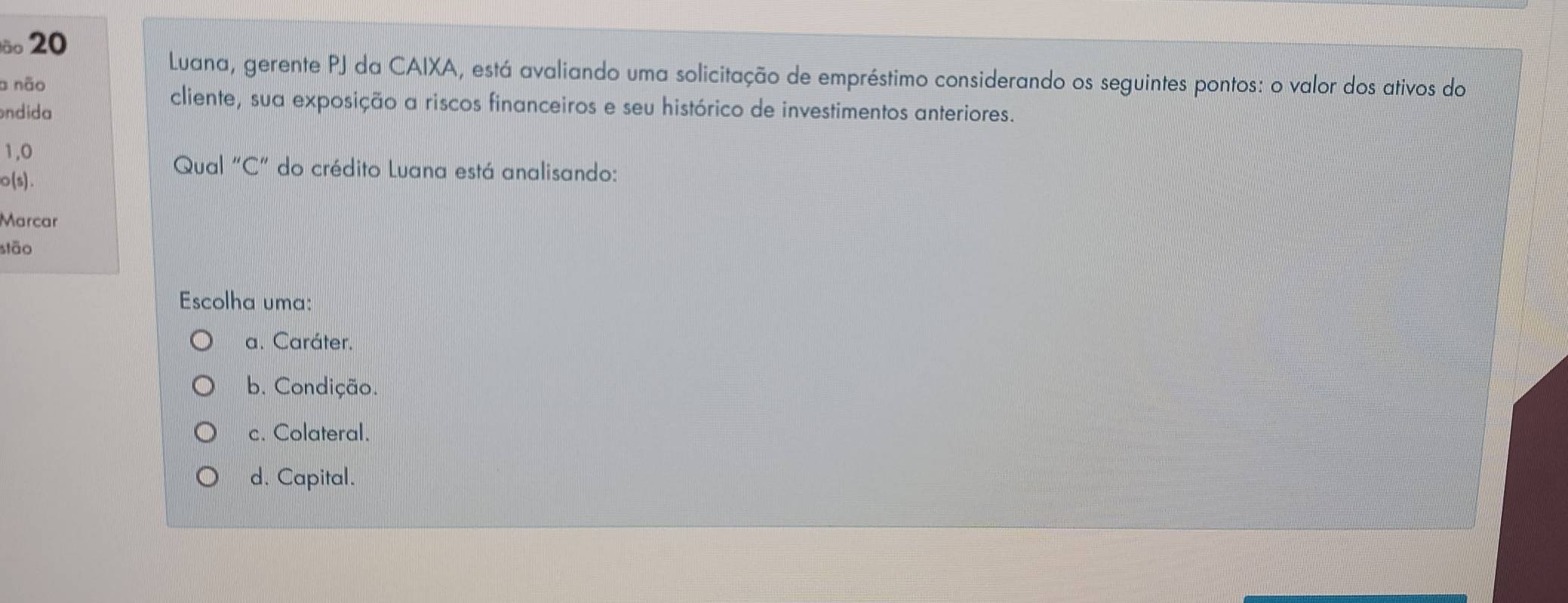 lão 20
Luana, gerente PJ da CAIXA, está avaliando uma solicitação de empréstimo considerando os seguintes pontos: o valor dos ativos do
a não
ondida
cliente, sua exposição a riscos financeiros e seu histórico de investimentos anteriores.
1,0
o(s).
Qual "C" do crédito Luana está analisando:
Marcar
stão
Escolha uma:
a. Caráter.
b. Condição.
c. Colateral.
d. Capital.