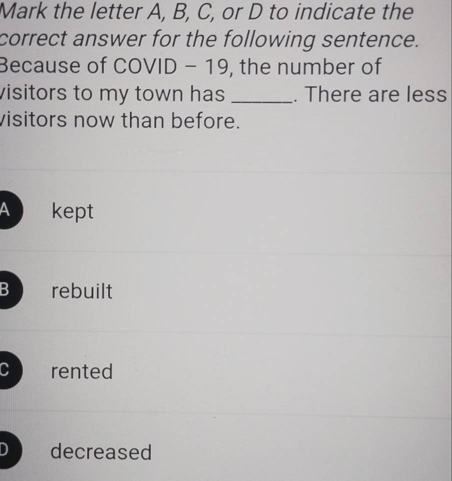 Mark the letter A, B, C, or D to indicate the
correct answer for the following sentence.
Because of COVID-19 , the number of
visitors to my town has _. There are less
visitors now than before.
a kept
B rebuilt
C rented
D decreased