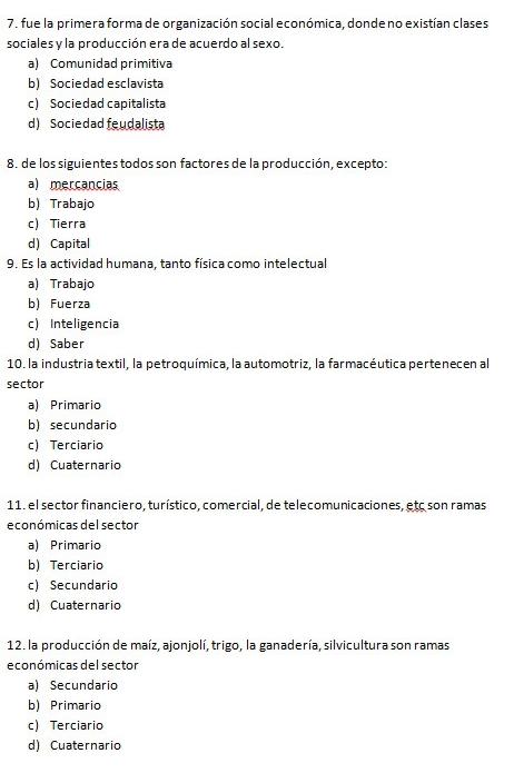 fue la primera forma de organización social económica, donde no existían clases
sociales y la producción era de acuerdo al sexo.
a) Comunidad primitiva
b) Sociedad esclavista
c) Sociedad capitalista
d) Sociedad feudalista
8. de los siguientes todos son factores de la producción, excepto:
a) mercancias
b) Trabajo
c) Tierra
d) Capital
9. Es la actividad humana, tanto física como intelectual
a) Trabajo
b) Fuerza
c Inteligencia
d) Saber
10. la industria textil, la petroquímica, la automotriz, la farmacéutica pertenecen al
sector
a) Primario
b) secundario
c) Terciario
d) Cuaternario
11. el sector financiero, turístico, comercial, de telecomunicaciones, etc son ramas
económicas del sector
a) Primario
b) Terciario
c) Secundario
d) Cuaternario
12. la producción de maíz, ajonjolí, trigo, la ganadería, silvicultura son ramas
económicas del sector
a) Secundario
b) Primario
c) Terciario
d) Cuaternario