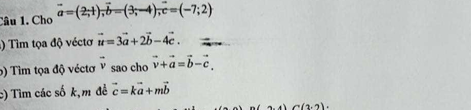 Cho vector a=(2;1), vector b=(3;-4); c=(-7;2)
) Tìm tọa độ véctơ vector u=3vector a+2vector b-4vector c. 
5) Tìm tọa độ véctơ vector v sao cho vector v+vector a=vector b-vector c. 
c) Tìm các số k,m đề vector c=kvector a+mvector b
C(2.2).