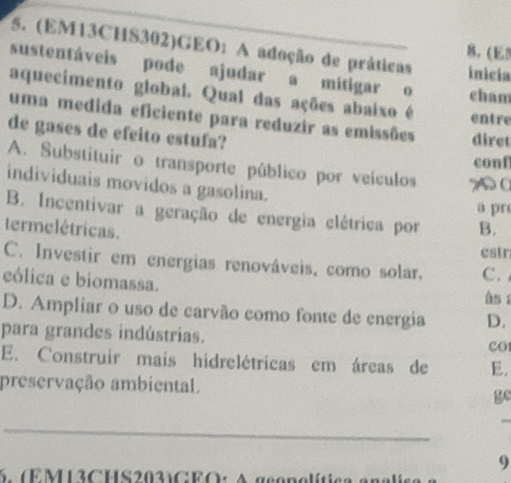 (EM13CHS302)GEO: A adoção de práticas inicia
B. (E5
sustentáveis pode ajudar a mitigar o cham
aquecimento global. Qual das ações abaixo é entre
uma medida eficiente para reduzir as emissões diret
de gases de efcito estufa?
conf
A. Substituir o transporte público por veículos A0
individuais movidos a gasolina.
a pr
B. Incentivar a geração de energia elétrica por B.
termelétricas.
estr
C. Investir em energias renováveis, como solar, C. 
eólica e biomassa.
às 1
D. Ampliar o uso de carvão como fonte de energia D.
para grandes indústrias.
cOl
E. Construir mais hidrelétricas em áreas de E.
preservação ambiental.
ge
_
9
6. (EM13CHS203)CEO: A gc o n o l í