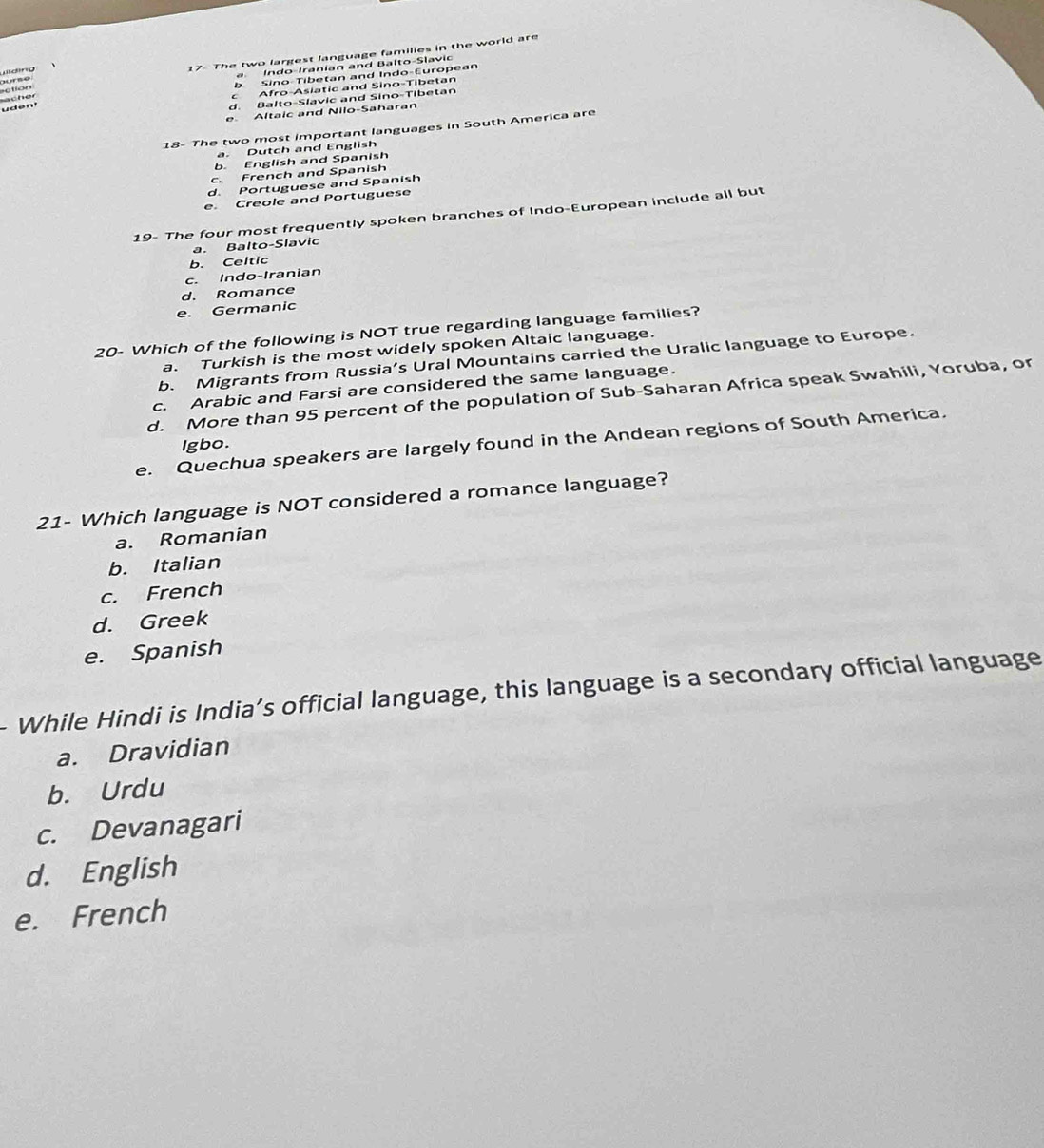 tion 17- The two largest language families in the world are
Wlding
a Indo-Iranian and Balto-Slavic
b Sino-Tibetan and Indo-European
Afro-Asiatic and Sino-Tibetan
d. Balto-Slavic and Sino-Tibetan
uden acher
e Altaic and Nilo-Saharan
18- The two most important languages in South America are
a. Dutch and English
b. English and Spanish
c. French and Spanish
d. Portuguese and Spanish
e. Creole and Portuguese
19- The four most frequently spoken branches of Indo-European include all but
a. Balto-Slavic
b. Celtic
c. Indo-Iranian
d. Romance
e. Germanic
20- Which of the following is NOT true regarding language families?
a. Turkish is the most widely spoken Altaic language.
b. Migrants from Russia’s Ural Mountains carried the Uralic language to Europe.
c. Arabic and Farsi are considered the same language.
d. More than 95 percent of the population of Sub-Saharan Africa speak Swahili, Yoruba, or
e. Quechua speakers are largely found in the Andean regions of South America.
Igbo.
21- Which language is NOT considered a romance language?
a. Romanian
b. Italian
c. French
d. Greek
e. Spanish
While Hindi is India’s official language, this language is a secondary official language
a. Dravidian
b. Urdu
c. Devanagari
d. English
e. French