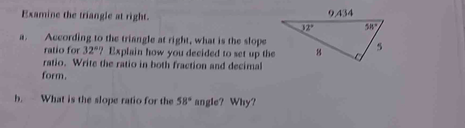 Examine the triangle at right. 
a. According to the triangle at right, what is the slope
ratio for 32°? ? Explain how you decided to set up the
ratio. Write the ratio in both fraction and decimal
form.
b.  What is the slope ratio for the 58° angle? Why?