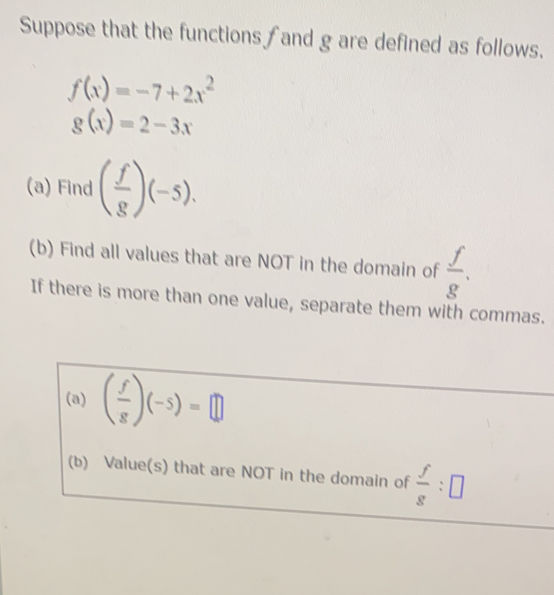 Suppose that the functions f and g are defined as follows.
f(x)=-7+2x^2
g(x)=2-3x
(a) Find ( f/g )(-5). 
(b) Find all values that are NOT in the domain of  f/g . 
If there is more than one value, separate them with commas. 
(a) ( f/g )(-5)=□
(b) Value(s) that are NOT in the domain of  f/g :□