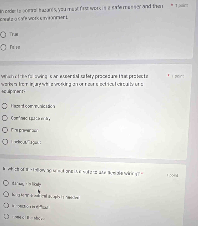 In order to control hazards, you must first work in a safe manner and then * 1 point
create a safe work environment.
True
False
Which of the following is an essential safety procedure that protects * 1 point
workers from injury while working on or near electrical circuits and
equipment?
Hazard communication
Confined space entry
Fire prevention
Lockout/Tagout
In which of the following situations is it safe to use flexible wiring? * 1 point
damage is likely
long-term electrical supply is needed
inspection is difficult
none of the above