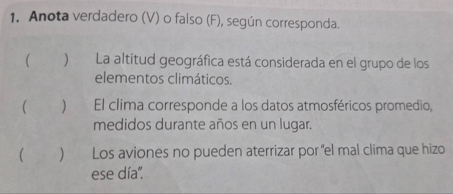 Anota verdadero (V) o falso (F), según corresponda. 
 ) La altitud geográfica está considerada en el grupo de los 
elementos climáticos. 
 ) El clima corresponde a los datos atmosféricos promedio, 
medidos durante años en un lugar. 
( ) Los aviones no pueden aterrizar por 'el mal clima que hizo 
ese día''.