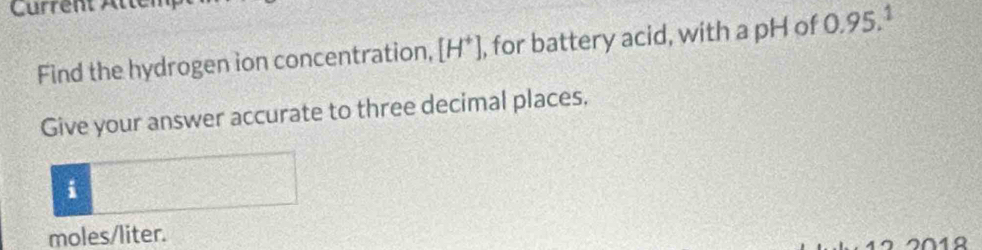 Current Atté 
Find the hydrogen ion concentration, [H^+] , for battery acid, with a pH of 0.95.1
Give your answer accurate to three decimal places, 
i
moles/liter. 
2012