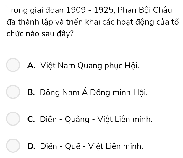 Trong giai đoạn n 1909 - 1925, Phan Bội Châu
đã thành lập và triển khai các hoạt động của tổ
chức nào sau đây?
A. Việt Nam Quang phục Hội.
B. Đông Nam Á Đồng minh Hội.
C. Điền - Quảng - Việt Liên minh.
D. Điền - Quế - Việt Liên minh.