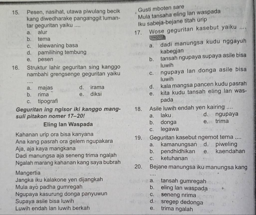 Pesen, nasihat, utawa piwulang becik Gusti mboten sare
kang diwedharake panganggit luman- Mula tansaha eling Ian waspada
tar geguritan yaiku ....
Iku sabeja-bejane titah urip
a. alur
17. Wose geguritan kasebut yaiku ....
b. tema HOTS
c. lelewaning basa
a. dadi manungsa kudu nggayuh
d. pamilihing tembung
kabegjan
e. pesen
b. tansah ngupaya supaya asile bisa
16. Struktur lahir geguritan sing kanggo luwih
nambahi grengsenge geguritan yaiku c. ngupaya lan donga asile bisa
luwih
…
a. majas d. irama d. kala mangsa pancen kudu pasrah
b. rima e. diksi e. kita kudu tansah eling lan was-
c. tipografi pada
Geguritan ing ngisor iki kanggo mang- 18. Asile luwih endah yen kairing ....
suli pitakon nomer 17-20! a. laku d. ngupaya
Eling Ian Waspada b. donga e. trima
c. legawa
Kahanan urip ora bisa kanyana
Ana kang pasrah ora gelem ngupakara 19. Geguritan kasebut ngemot tema ....
a. kamanungsan d. piweling
Aja, aja kaya mangkana
b. pendhidhikan e. kaendahan
Dadi manungsa aja seneng trima ngalah c. ketuhanan
Ngalah marang kahanan kang saya bubrah
20. Bejane manungsa iku manungsa kang
Mangertia
Jangka iku kalakone yen dijangkah a. tansah gumregah
Mula ayo padha gumregah b. eling lan waspada
Ngupaya kasurung donga panyuwun c. seneng nrima
Supaya asile bisa luwih dhe sregep dedonga
Luwih endah Ian luwih berkah e. trima ngalah