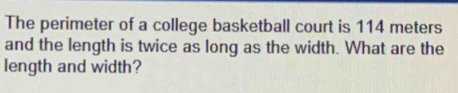 The perimeter of a college basketball court is 114 meters
and the length is twice as long as the width. What are the 
length and width?