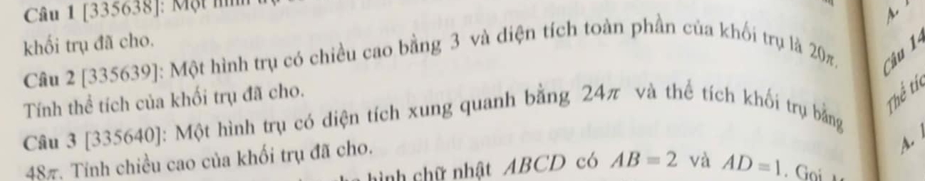 [335638]: Một n 
khối trụ đã cho. Câu 2 [335639]: Một hình trụ có chiều cao bằng 3 và diện tích toàn phần của khối trụ là 20π. Câu 1 
Tính thể tích của khối trụ đã cho. 
Thể tí 
Câu 3 [335640]: Một hình trụ có diện tích xung quanh bằng 24π và thể tích khối trụ bằng
487. Tính chiều cao của khối trụ đã cho. 
A. 
hình chữ nhật ABCD có AB=2 và AD=1 Goi