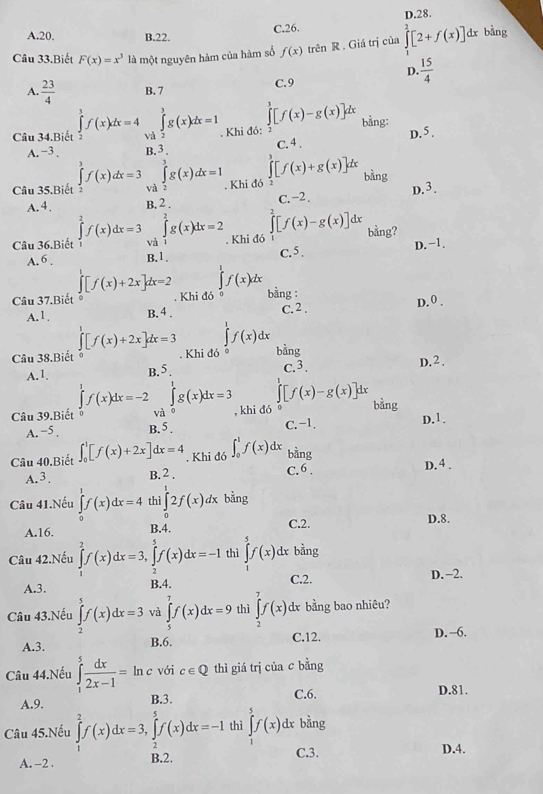 C.26. D.28.
A.20. B.22.
Câu 33.Biết F(x)=x^3 là một nguyên hàm của hàm số f(x) trên R. Giá trị của ∈tlimits _0^(2[2+f(x)]dx bàng
D. frac 15)4
A.  23/4  B. 7 C.9
∈tlimits^3[f(x)-g(x)]dx
Câu 34.Biết ∈tlimits _2^(3f(x)dx=4 và ∈tlimits _2^3g(x)dx=1. Khi đó: bằng: D. 5 .
A. -3. B. 3 . C. 4 .
[f(x)+g(x)]dx
Câu 35.Biết ∈tlimits _3^3f(x)dx=3 và ∈tlimits _2^3g(x)dx=1. Khi đó bàng
A.4. B. 2 . C. −2 . D.3.
[f(x)-g(x)]dx
Câu 36.Biết ∈tlimits _1^2f(x)dx=3 và ∈tlimits _1^2g(x)dx=2. Khi đó bằng?
A. 6 . B.1. C.5 . D. -1.
∈tlimits _1^1f(x)dx
Câu 37.Biết ∈tlimits _0^1[f(x)+2x]dx=2. Khi đó bằng : D. 0 .
A.1. B. 4 . C. 2 .
∈tlimits ^1^1f(x)dx
Câu 38.Biết ∈tlimits _0^1[f(x)+2x]dx=3. Khi đó 。 bằng D.2.
A.1. B.5 c.3.
∈tlimits _0^1g(x)dx=3 ∈t [f(x)-g(x)]dx
Câu 39.Biết ∈tlimits _0^1f(x)dx=-2 và , khi đó 0 bàng D.1.
A. −5 , B. 5 . C. -1.
Câu 40.Biết ∈t _0^1[f(x)+2x]dx=4. Khi đó ∈t _0^1f(x)dx bdr 1g
A. 3 B. 2 . C.6 . D. 4 .
Câu 41.Nếu ∈tlimits _0^1f(x)dx=4 th ∈tlimits _0^12f(x)dx bằng
A.16. B.4. C.2. D.8.
Câu 42.Nếu ∈tlimits _1^2f(x)dx=3,∈tlimits _2^5f(x)dx=-1 thì ∈tlimits _(-1)^5f(x) dx bằng
A.3. B.4. C.2. D. -2.
Câu 43.Nếu ∈tlimits _2^5f(x)dx=3 và ∈tlimits _5^7f(x)dx=9 thì ∈tlimits _2^7f(x) dx bằng bao nhiêu?
A.3. B.6. C.12. D.−6.
Câu 44.Nếu ∈tlimits _1^5frac dx)2x-1= ln c với c∈ Q thì giá trị của c bằng
A.9. B.3. C.6. D.81.
Câu 45.Nếu ∈tlimits _1^2f(x)dx=3,∈tlimits _2^5f(x)dx=-1 thì ∈tlimits _5^5f(x)dx bàng
A. -2 . B.2. C.3.
D.4.