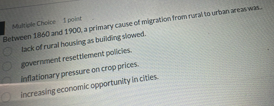 Between 1860 and 1900, a primary cause of migration from rural to urban areas was..
lack of rural housing as building slowed.
government resettlement policies.
inflationary pressure on crop prices.
increasing economic opportunity in cities.