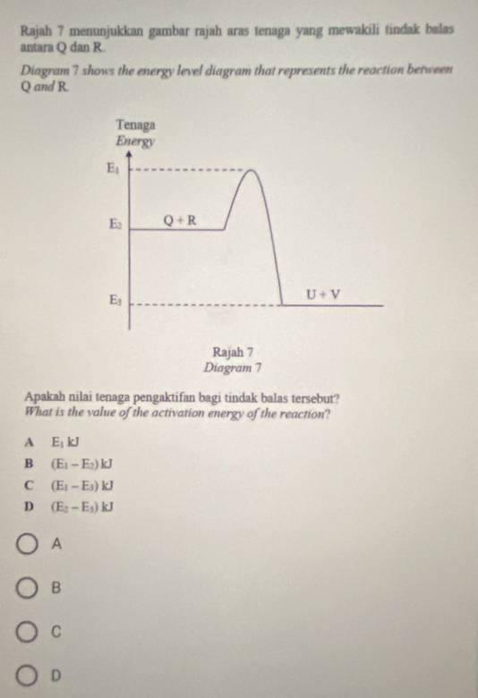 Rajah 7 menunjukkan gambar rajah aras tenaga yang mewakili tindak balas
antara Q dan R.
Diagram 7 shows the energy level diagram that represents the reaction between
Q and R.
Tenaga
Energy
E_1
E_2 Q+R
E_3
U+V
Rajah 7
Diagram 7
Apakah nilai tenaga pengaktifan bagi tindak balas tersebut?
What is the value of the activation energy of the reaction?
A E_1kJ
B (E_1-E_2)kJ
C (E_1-E_3)kJ
D (E_2-E_3)kJ
A
B
C
D