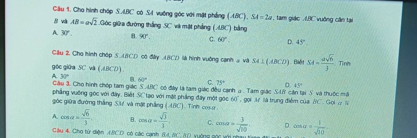 Cho hình chóp S. ABC có SA vuông góc với mặt phẳng (ABC), SA=2a , tam giác ABC vuông cân tại
B và AB=asqrt(2).Góc giữa đường thẳng SC và mặt phẳng (ABC) bằng
A. 30^o. B. 90°. C. 60°. D. 45°. 
Câu 2. Cho hình chóp S ABCD có đây ABCD là hình vuông cạnh a và SA⊥ (ABCD). Biết SA= asqrt(6)/3  Tính
góc giữa S C và (ABCD)
A. 30°
B. 60°
C. 75°
D. 45°
Câu 3. Cho hình chóp tam giác S.ABC * có đây là tam giác đều cạnh a . Tam giác SAB cân tại S và thuộc mặt
phẳng vuông góc với đáy. Biết SC tạo với mặt phẳng đáy một góc 60° , gọi M là trung điểm của BC , Gọi à là
góc giữa đường thẳng SM và mặt phẳng (ABC). Tính cosα.
A. cos alpha = sqrt(6)/3 . B. cos alpha = sqrt(3)/3  C. cos alpha = 3/sqrt(10) . cos alpha = 1/sqrt(10) 
D.
Câu 4. Cho tứ diện ABCD có các cạnh BA, BC, BD vuộng góc với nhâu từng