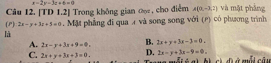 x-2y-3z+6=0
Câu 12. [TD 1.2] Trong không gian ox , cho điểm A(0;-3;2) và mặt phắng
(P): 2x-y+3z+5=0. Mặt phẳng đi qua ¼ và song song với (ρ) có phương trình
là
A. 2x-y+3x+9=0.
B. 2x+y+3x-3=0.
C. 2x+y+3x+3=0.
D. 2x-y+3x-9=0. 
nỗi ý a) b), c), d) ở mỗi câu