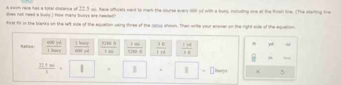 A swim race has a total distance of 22.5 mi. Race officials want to mark the course every 600 yd with a buoy, including one at the finish line. (The starting line 
does not need a buoy.) How many buoys are needed? 
First fill in the blanks on the left side of the equation using three of the ratios shown. Then write your answer on the right side of the equation. 
Ratios:  600yd/1baoy   1bwoy/600yd   5280ft/1mi   1mi/5280ft   3ft/1yd   1yd/3ft 
ft yd mì
 □ /□   in Bxly
 (22.5mi)/1 * | | buoys × 
-