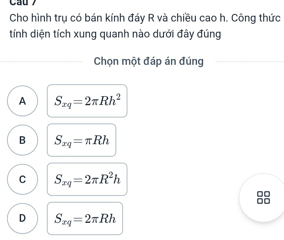 Cau 7
Cho hình trụ có bán kính đáy R và chiều cao h. Công thức
tính diện tích xung quanh nào dưới đây đúng
Chọn một đáp án đúng
A S_xq=2π Rh^2
B S_xq=π Rh
C S_xq=2π R^2h
D S_xq=2π Rh