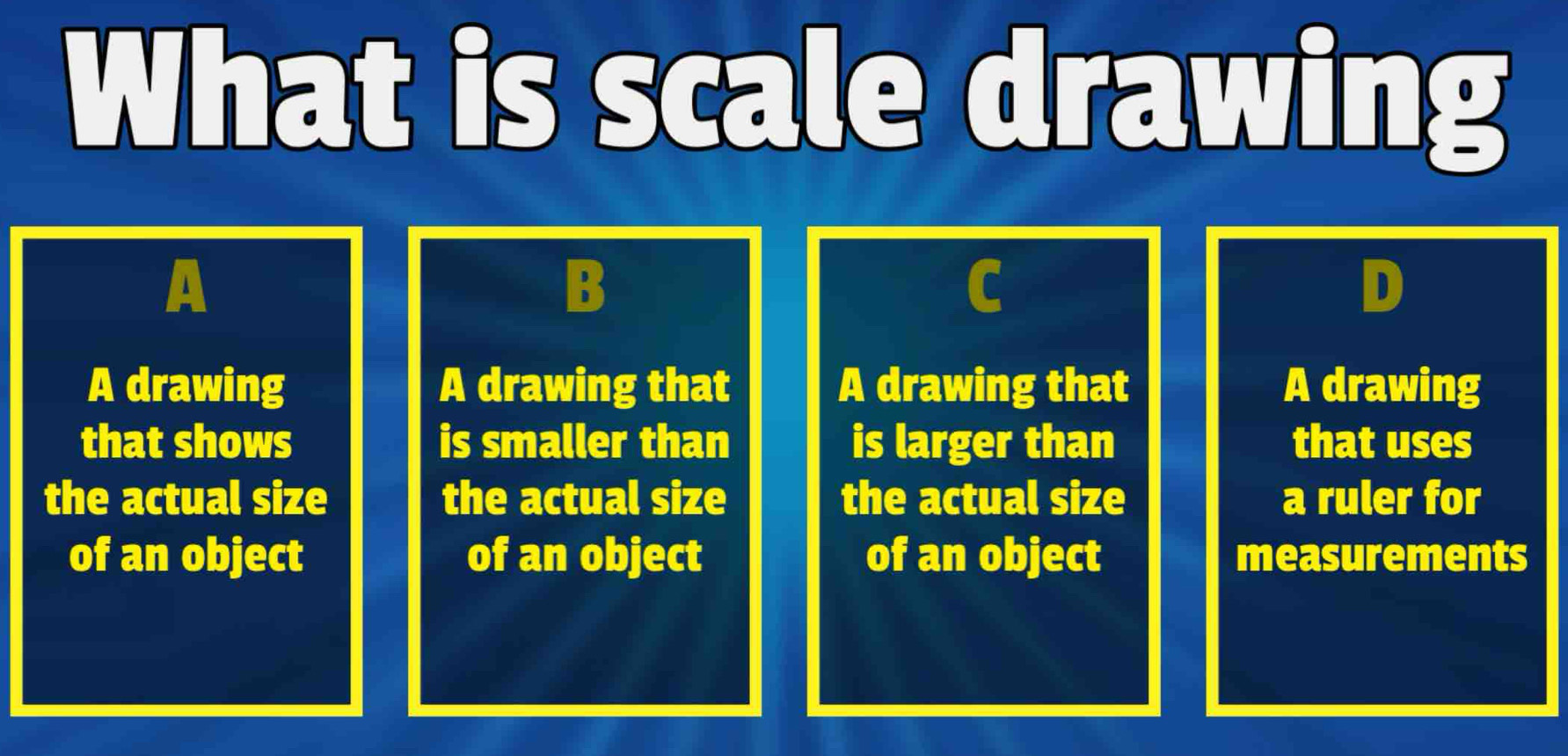 What is scale drawing
A
B
C
A drawing A drawing that A drawing that A drawing
that shows is smaller than is larger than that uses
the actual size the actual size the actual size a ruler for
of an object of an object of an object measurements