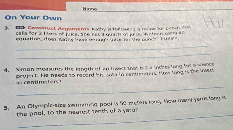 Name 
On Your Own 
3. N Construct Arguments Kathy is following a recipe for punch that 
calls for 3 liters of juice. She has 3 quarts of juice. Without using an 
equation, does Kathy have enough juice for the punch? Explain. 
_ 
_ 
4. Simon measures the length of an insect that is 2.5 inches long for a science 
project. He needs to record his data in centimeters. How long is the insect 
_ 
in centimeters? 
5. An Olympic-size swimming pool is 50 meters long. How many yards long is 
_ 
the pool, to the nearest tenth of a yard?