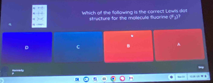 A p-p
18- Which of the following is the correct Lewis dot
q r=r structure for the molecule fluorine (F_2) 2
D] ⊥ F=F ；
D
C
B
Skip
Kennedy
Nov 21 12:38 US