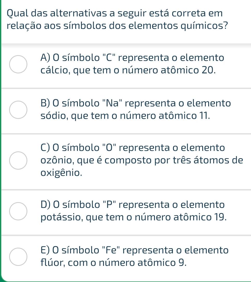 Qual das alternativas a seguir está correta em
relação aos símbolos dos elementos químicos?
A) O símbolo "C" representa o elemento
cálcio, que tem o número atômico 20.
B) O símbolo "Na" representa o elemento
sódio, que tem o número atômico 11.
C) O símbolo "O" representa o elemento
ozônio, que é composto por três átomos de
oxigênio.
D) O símbolo "P" representa o elemento
potássio, que tem o número atômico 19.
E) O símbolo "Fe" representa o elemento
flúor, com o número atômico 9.