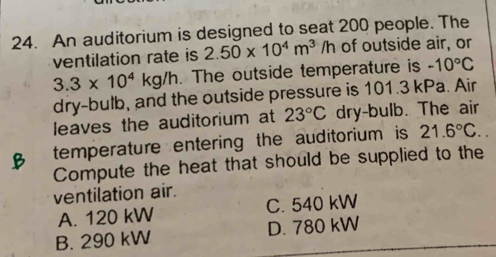 An auditorium is designed to seat 200 people. The
ventilation rate is 2.50* 10^4m^3/h of outside air, or
3.3* 10^4kg/h The outside temperature is -10°C
dry-bulb, and the outside pressure is 101.3 kPa. Air
leaves the auditorium at 23°C dry-bulb. The air
temperature entering the auditorium is 21.6°C.. 
Compute the heat that should be supplied to the
ventilation air.
A. 120 kW C. 540 kW
B. 290 kW D. 780 kW