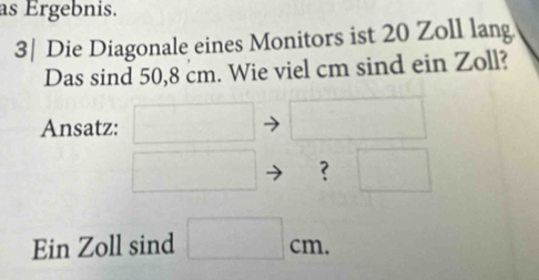 as Ergebnis. 
3| Die Diagonale eines Monitors ist 20 Zoll lang. 
Das sind 50,8 cm. Wie viel cm sind ein Zoll? 
Ansatz: 
? 
Ein Zoll sind □ cm.