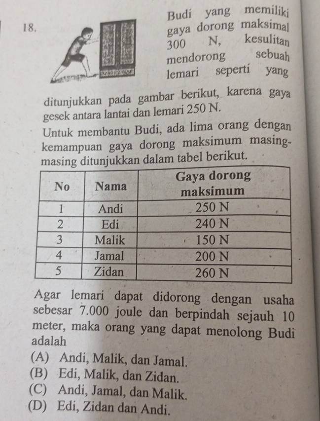 Budi yang memiliki
18.
gaya dorong maksimal
300 N, kesulitan
mendorong sebuah
lemari seperti yang
ditunjukkan pada gambar berikut, karena gaya
gesek antara lantai dan lemari 250 N.
Untuk membantu Budi, ada lima orang dengan
kemampuan gaya dorong maksimum masing.
kan dalam tabel berikut.
Agar lemari dapat didorong dengan usaha
sebesar 7.000 joule dan berpindah sejauh 10
meter, maka orang yang dapat menolong Budi
adalah
(A) Andi, Malik, dan Jamal.
(B) Edi, Malik, dan Zidan.
(C) Andi, Jamal, dan Malik.
(D) Edi, Zidan dan Andi.