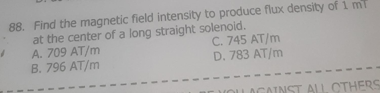 Find the magnetic field intensity to produce flux density of 1 mT
at the center of a long straight solenoid.
C. 745 AT/m
A. 709 AT/m
D. 783 AT/m
B. 796 AT/m
A G AN ST ALL OTHERS