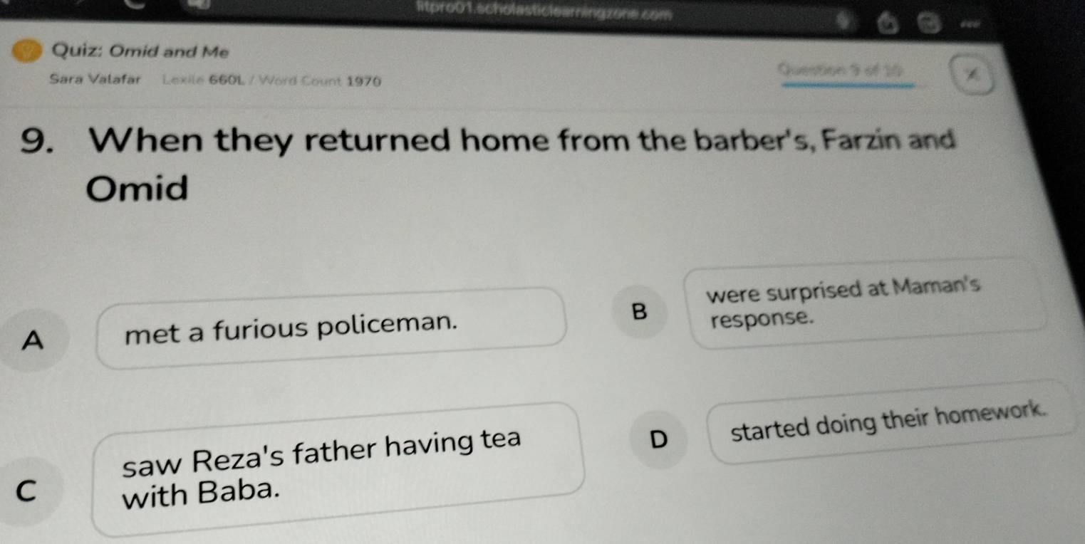 ltpro01.scholasticleamingzone.com
a Quiz: Omid and Me
Sara Valafar Lexile 660L / Word Count 1970
Question 9 of 10
9. When they returned home from the barber's, Farzin and
Omid
B were surprised at Maman's
A met a furious policeman.
response.
saw Reza's father having tea
D started doing their homework.
C
with Baba.