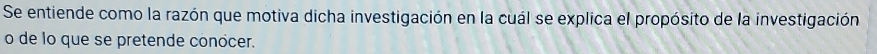 Se entiende como la razón que motiva dicha investigación en la cuál se explica el propósito de la investigación 
o de lo que se pretende conócer.