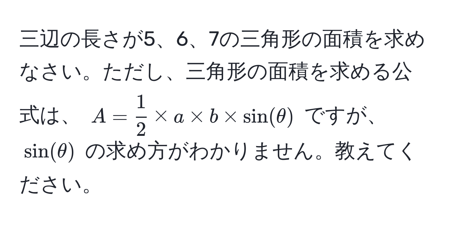 三辺の長さが5、6、7の三角形の面積を求めなさい。ただし、三角形の面積を求める公式は、 $A =  1/2  * a * b * sin(θ)$ ですが、 $sin(θ)$ の求め方がわかりません。教えてください。