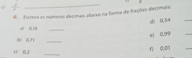 1 8 
C)  2/7 
_ 
6 Escreva os números decimais abaixo na forma de frações decimais: 
d) ⩾0,54
_ 
a) 0,16 _ 
e) ⩾0,99
_ 
b) 0,71 _ 
_ 
c) ⩾0,2 _ 
f) ⩾ 0,01