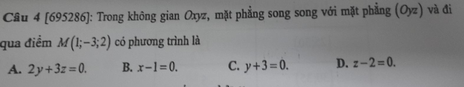 [695286]: Trong không gian Oxyz, mặt phẳng song song với mặt phẳng F (Oyz) và đi
qua điểm M(1;-3;2) có phương trình là
A. 2y+3z=0. B. x-1=0. C. y+3=0.
D. z-2=0.