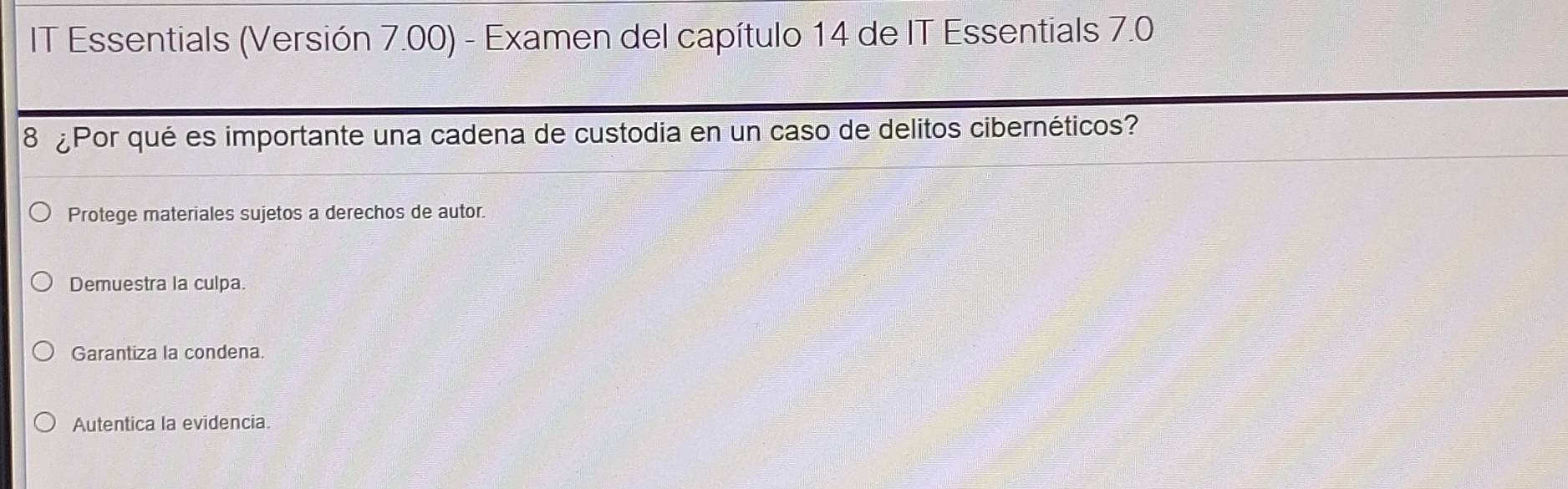 IT Essentials (Versión 7.00) - Examen del capítulo 14 de IT Essentials 7.0
8 ¿Por qué es importante una cadena de custodia en un caso de delitos cibernéticos?
Protege materiales sujetos a derechos de autor.
Demuestra la culpa.
Garantiza la condena.
Autentica la evidencia.