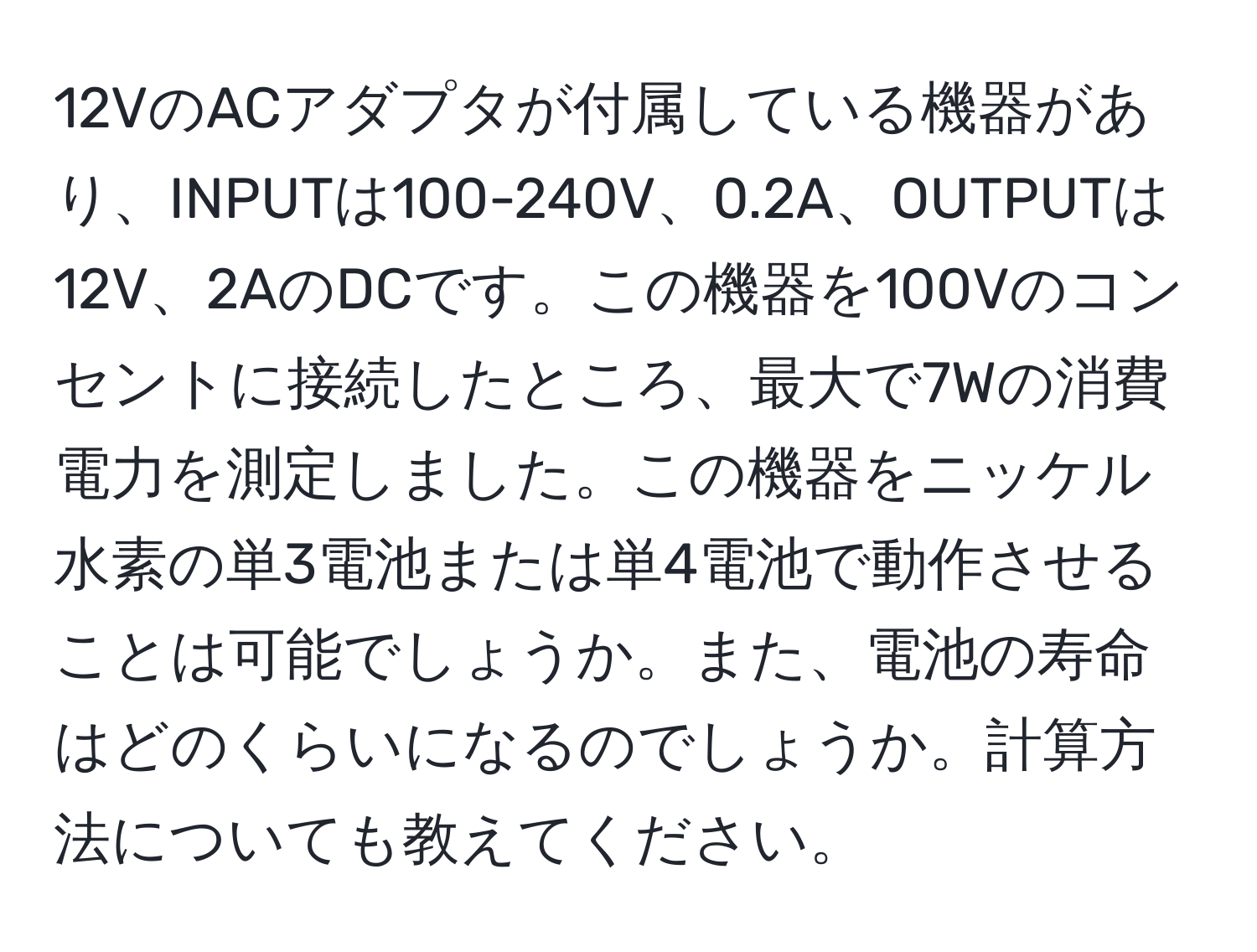 12VのACアダプタが付属している機器があり、INPUTは100-240V、0.2A、OUTPUTは12V、2AのDCです。この機器を100Vのコンセントに接続したところ、最大で7Wの消費電力を測定しました。この機器をニッケル水素の単3電池または単4電池で動作させることは可能でしょうか。また、電池の寿命はどのくらいになるのでしょうか。計算方法についても教えてください。