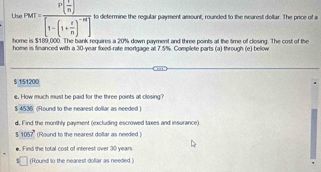 Use Pht=frac P( r/n )[1-(1+ r/n )^-n] to determine the regular payment amount, rounded to the nearest dollar. The price of a 
home is $189,000. The bank requires a 20% down payment and three points at the time of closing. The cost of the 
home is financed with a 30-year fixed-rate mortgage at 7.5%. Complete parts (a) through (e) below.
$ 151200
c. How much must be paid for the three points at closing?
$ 4536 (Round to the nearest dollar as needed.) 
d. Find the monthly payment (excluding escrowed taxes and insurance)
$ 1057 (Round to the nearest dollar as needed ) 
e. Find the total cost of interest over 30 years
(Round to the nearest dollar as needed.)