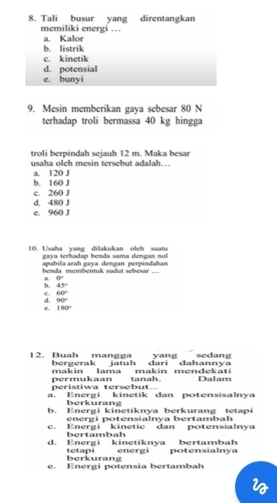 Mesin memberikan gaya sebesar 80 N
terhadap troli bermassa 40 kg hingga
troli berpindah sejauh 12 m. Maka besar
usaha oleh mesin tersebut adalah…
a. 120 J
b. 160 J
c. 260 J
d. 480 J
e. 960 J
10. Usaha yang dilakukan oleh suatu
gaya terhadap benda sama dengan nol
apabila arah gaya dengan perpindahan
benda membentuk sudut sebesar_
a. 0°
b. 45°
c. 60°
d. 90°
e. 180°
12. Buah mangga yang sedang
bergerak jatuh dari dahannya
makin lama makin mendekati
permukaan tanah. Dalam
peristiwa tersebut...
a. Energi kinetik dan potensisalnya
berkurang
b. Energi kinetiknya berkurang tetapi
energi potensialnya bertambah
c. Energi kinetic dan potensialnya
bertambah
d. Energi kinetiknya bertambah
tetapi energi potensialnva
berkurang
e. Energi potensia bertambah