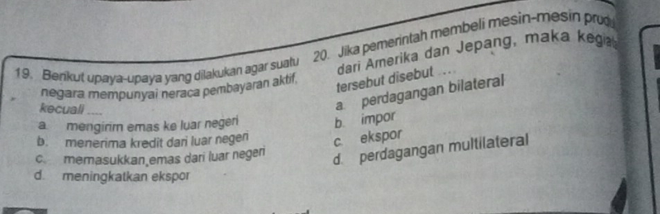 Benkut upaya-upaya yang dilakukan agar suatu 20. Jika pemerintah membeli mesin-mesin pru
dari Amerika dan Jepang, maka kega
negara mempunyai neraça pembayaran aktif,
tersebut disebut ..
kecuali
a perdagangan bilateral
a mengirir emas ke luar negeri
b impor
b. menerima kredit dari luar negen
c ekspor
c memasukkan emas dari luar negeri
d. perdagangan multilateral
d. meningkatkan ekspor